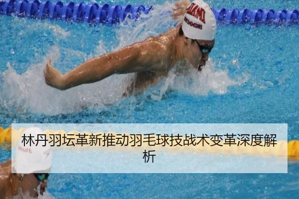 林丹羽坛革新推动羽毛球技战术变革深度解析