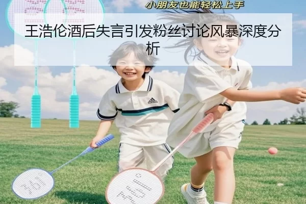 王浩伦酒后失言引发粉丝讨论风暴深度分析