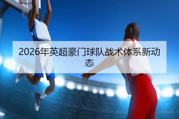 2026年英超豪门球队战术体系新动态