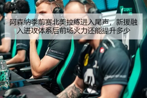 阿森纳季前赛北美拉练进入尾声，新援融入进攻体系后前场火力还能提升多少